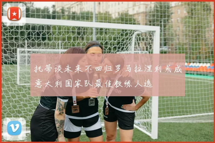 托蒂谈未来不回归罗马拉涅利或成意大利国家队最佳教练人选