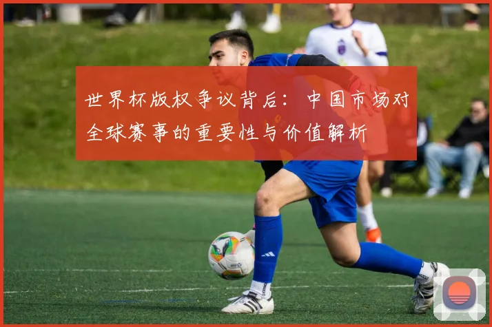 世界杯版权争议背后：中国市场对全球赛事的重要性与价值解析