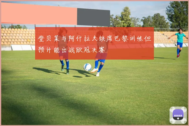 登贝莱与阿什拉夫缺席巴黎训练但预计能出战欧冠决赛