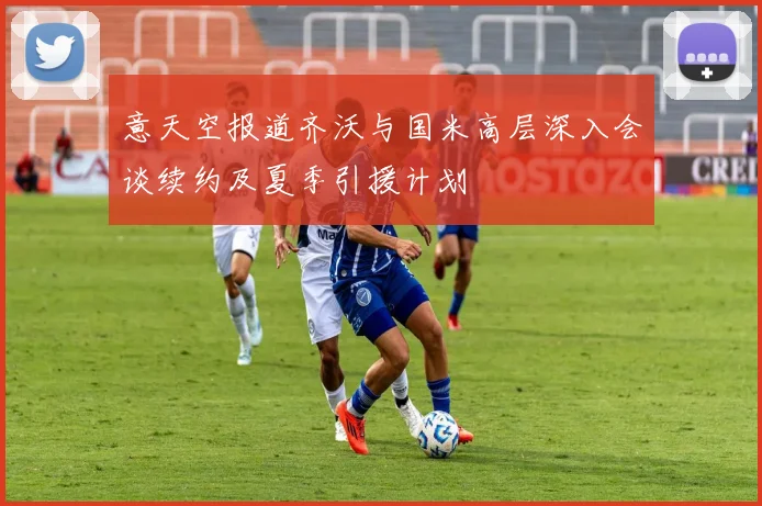 意天空报道齐沃与国米高层深入会谈续约及夏季引援计划