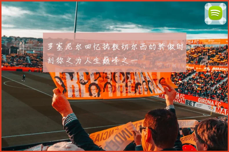 罗塞尼尔回忆执教切尔西的骄傲时刻称之为人生巅峰之一