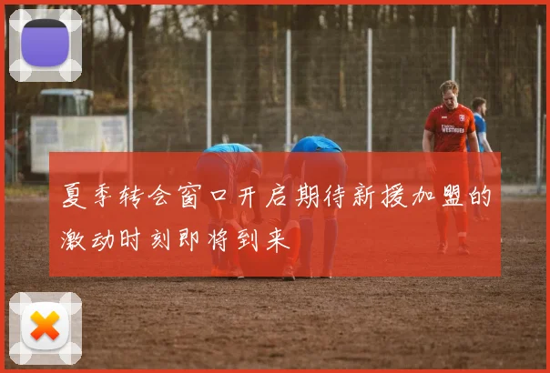 夏季转会窗口开启期待新援加盟的激动时刻即将到来