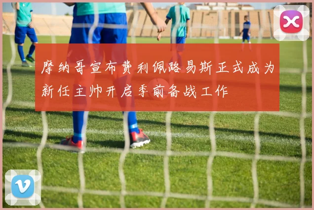 摩纳哥宣布费利佩路易斯正式成为新任主帅开启季前备战工作