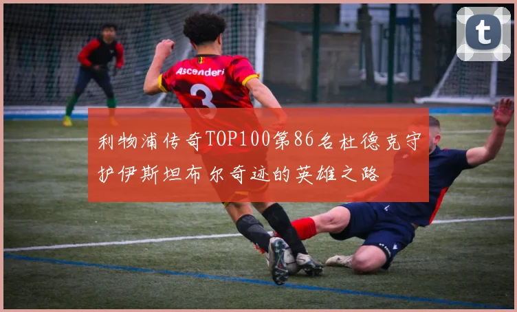 利物浦传奇TOP100第86名杜德克守护伊斯坦布尔奇迹的英雄之路
