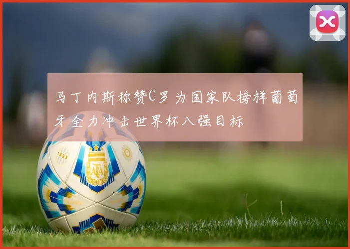 马丁内斯称赞C罗为国家队榜样葡萄牙全力冲击世界杯八强目标