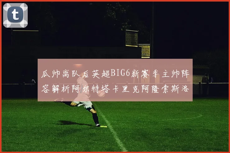 瓜帅离队后英超BIG6新赛季主帅阵容解析阿尔特塔卡里克阿隆索斯洛特的挑战与机遇