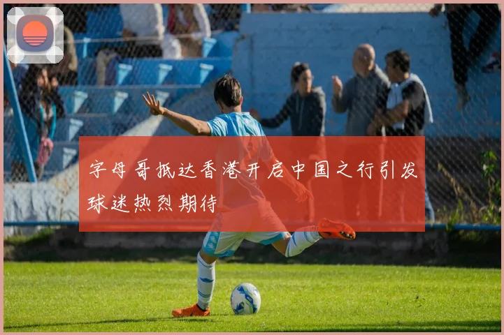 字母哥抵达香港开启中国之行引发球迷热烈期待
