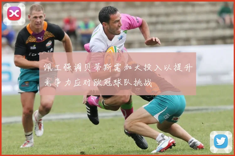 佩工强调贝蒂斯需加大投入以提升竞争力应对欧冠球队挑战