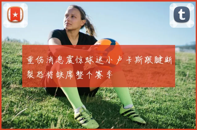 重伤消息震惊球迷小卢卡斯跟腱断裂恐将缺席整个赛季