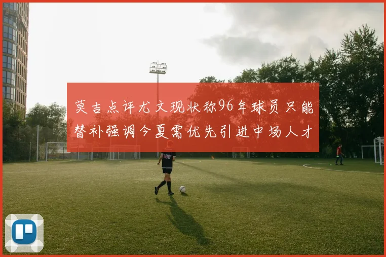 莫吉点评尤文现状称96年球员只能替补强调今夏需优先引进中场人才
