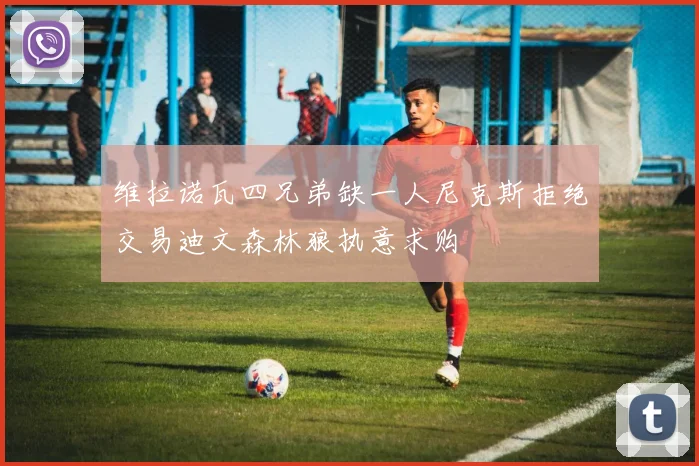 维拉诺瓦四兄弟缺一人尼克斯拒绝交易迪文森林狼执意求购