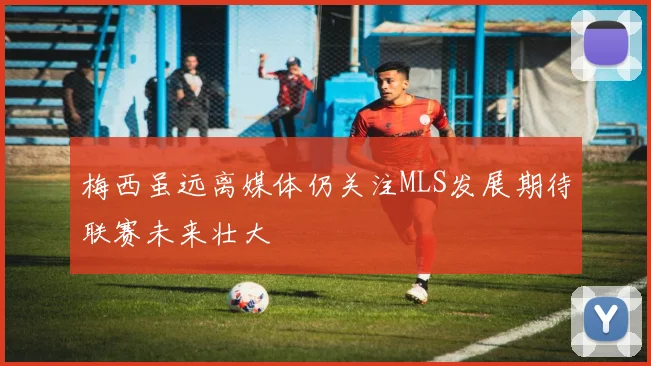 梅西虽远离媒体仍关注MLS发展期待联赛未来壮大