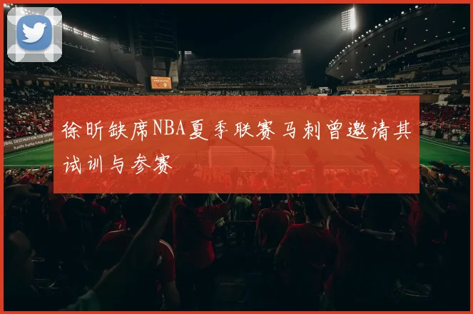 徐昕缺席NBA夏季联赛马刺曾邀请其试训与参赛