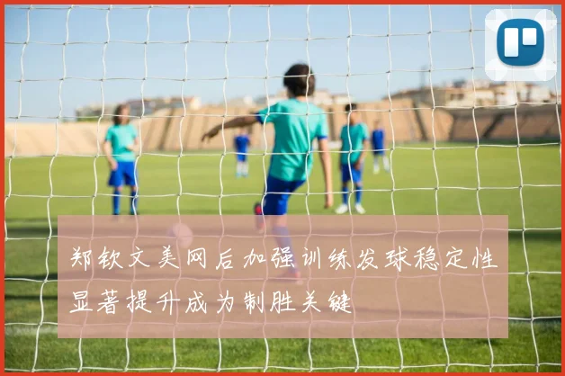 郑钦文美网后加强训练发球稳定性显著提升成为制胜关键