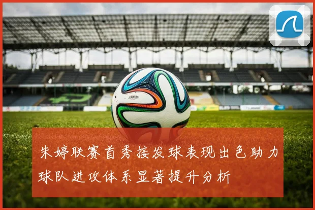 朱婷联赛首秀接发球表现出色助力球队进攻体系显著提升分析